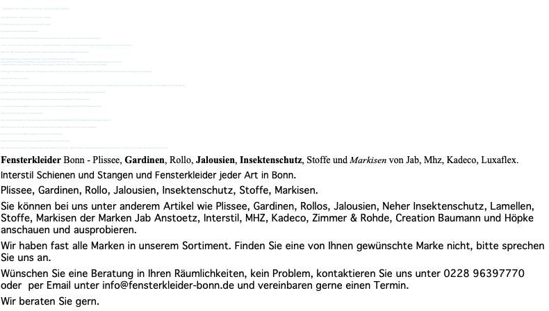 &nbsp;Mhz Plissees, Kadeco Jalousien, Jab Gardinen, Jab Rollos, Luxaflex Lamellen, Neher Insektenschutz, Markisen, Interstil Schienen, Stangen, Jab Stoffe und Stangen-Systeme von Fensterkleider in Bonn. Fensterdekoration ist mehr als Sonnenschutz. Nach über 25 Jahren Erfahrung im Bereich Inneneinrichtung eröffnen wir nun einen zusätzlichen neuen Ausstellung für Plissees, Jalousien, Gardinen, Rollos, Lamellen, Insektenschutz, Markisen, Schienen, Stangen, Stoffe und Stangen-Systeme in Beueler Str. 30 D-53229 Bonn. Jab Stoffe, Mhz Sonnenschutz, Kadeco Plissee, Interstil Stangen und Jab Rollo, Luxaflex Sonnenschutz Neher Insektenschutz, für Fenster, Dachfenster, Türen, Lichtschächte und Sonderformen. Spannrahmen, Drehrahmen, Pendeltüren, Rollos für Fenster, Rollos für Türen, Plissees, Schiebeanlagen, Lichtschachabdeckungen, Gewebearten. Luxaflex Produkte: Duette, Silhoutte, Duosoft, Plissee, Jalousien, Rollos, Holz-Jalousien, Vertikal-Lamellen, Flächenvorhänge. Fenstertypen: Sonderformen, Dachfenster, Wintergärten und Dreh-Kippfenster und Sonderlösungen: Badezimmer, Küche, Sicht-Sonnenschutz, Raumverdunkelung und Übergrößen. Material: Stoff, Holz, Aluminium. Durch die richtige Fensterdekoration wie Plissees, Jalousien, Gardinen, Rollos, Lamellen, Insektenschutz, Markisen, Schienen, Stangen, Stoffe bringen Sie eine besondere Atmosphäre und das richtige Licht in Ihre Räume. Ob klassisch oder modern, ob funktional oder verspielt, bei uns finden Sie garantiert das richtige Produkt für Ihre Bedürfnisse. Viele Stoffe sind aus Trevira CS und schwer entflammbar und haben unterschiedlichste Transparenzstufen. Sie sind zum Waschen und Bügeln und auch zur Verarbeitung von Flächenvorhängen, Raffrollos und Vorhängen geeignet. Diesem Anspruch folgen auch die Vorhangstangen. Jedes Detail ist durchdacht, jede Idee wird konsequent auf ihre Funktionalität überprüft und in maßgearbeitete Lösungen umgesetzt. Die Formensprache wie auch die ausgewählten Materialien setzen Akzente im Raum und Trends in der Gestaltung. Hier stellen wir noch mehr Wohn (T)räume zur Inspiration zur Verfügung. Zusätzlich bieten wir unseren Kunden eine bessere Erreichbarkeit im Umkreis von Bonn, Köln, Beuel, NIederkassel, Meckenheim, Bornheim, Rheinbach, Wachtberg, Alfter, Oberkassel, Bad Godesberg Siegburg, Sankt Augustin, Troisdorf, Eitorf, Lohmar, Rhein Sieg Kreis und Hennef. Fensterkleider Bonn - Plissee, Gardinen, Rollo, Jalousien, Insektenschutz, Stoffe und Markisen von Jab, Mhz, Kadeco, Luxaflex. Interstil Schienen und Stangen und Fensterkleider jeder Art in Bonn. Plissee, Gardinen, Rollo, Jalousien, Insektenschutz, Stoffe, Markisen. Sie können bei uns unter anderem Artikel wie Plissee, Gardinen, Rollos, Jalousien, Neher Insektenschutz, Lamellen, Stoffe, Markisen der Marken Jab Anstoetz, Interstil, MHZ, Kadeco, Zimmer & Rohde, Creation Baumann und Höpke anschauen und ausprobieren. Wir haben fast alle Marken in unserem Sortiment. Finden Sie eine von Ihnen gewünschte Marke nicht, bitte sprechen Sie uns an. Wünschen Sie eine Beratung in Ihren Räumlichkeiten, kein Problem, kontaktieren Sie uns unter 0228 96397770 oder per Email unter info@fensterkleider-bonn.de und vereinbaren gerne einen Termin. Wir beraten Sie gern. 